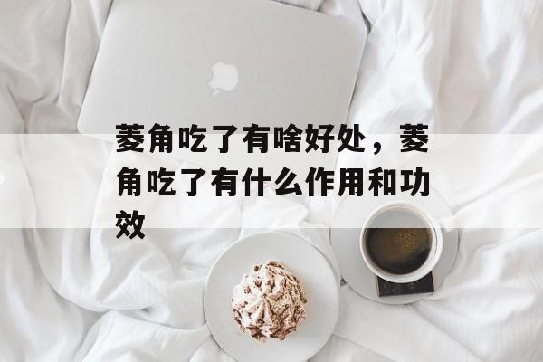 菱角吃了有啥好处，菱角吃了有什么作用和功效-第1张图片-
