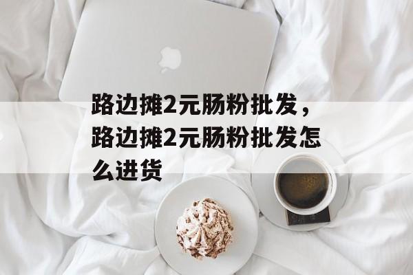 路边摊2元肠粉批发，路边摊2元肠粉批发怎么进货-第1张图片-