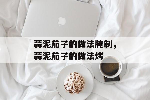 蒜泥茄子的做法腌制，蒜泥茄子的做法烤-第1张图片-