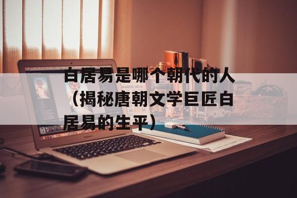 白居易是哪个朝代的人（揭秘唐朝文学巨匠白居易的生平）-第1张图片-