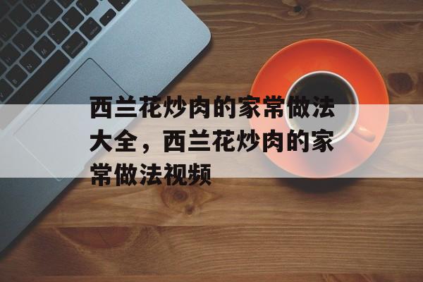 西兰花炒肉的家常做法大全，西兰花炒肉的家常做法视频-第1张图片-