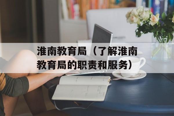 淮南教育局（了解淮南教育局的职责和服务）-第1张图片-