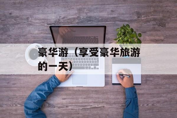 豪华游（享受豪华旅游的一天）-第1张图片-