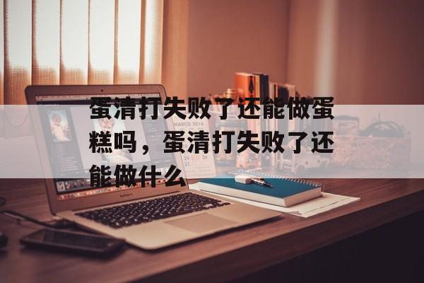 蛋清打失败了还能做蛋糕吗，蛋清打失败了还能做什么-第1张图片-