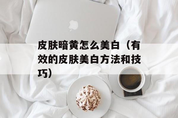 皮肤暗黄怎么美白（有效的皮肤美白方法和技巧）-第1张图片-
