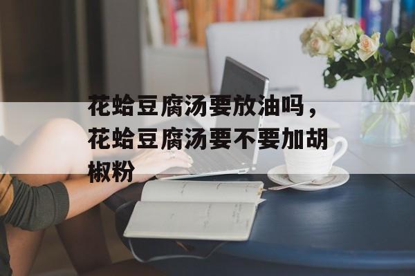 花蛤豆腐汤要放油吗，花蛤豆腐汤要不要加胡椒粉-第1张图片-