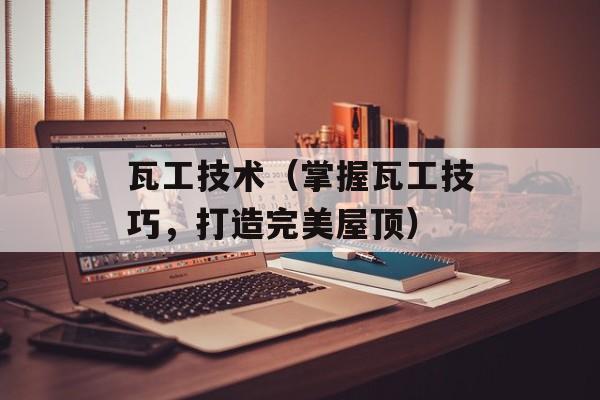 瓦工技术（掌握瓦工技巧，打造完美屋顶）-第1张图片-