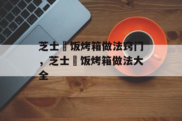 芝士焗饭烤箱做法窍门，芝士焗饭烤箱做法大全-第1张图片-