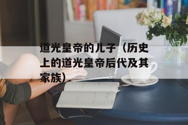 道光皇帝的儿子（历史上的道光皇帝后代及其家族）-第1张图片-