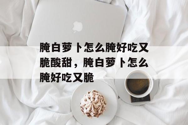 腌白萝卜怎么腌好吃又脆酸甜，腌白萝卜怎么腌好吃又脆-第1张图片-