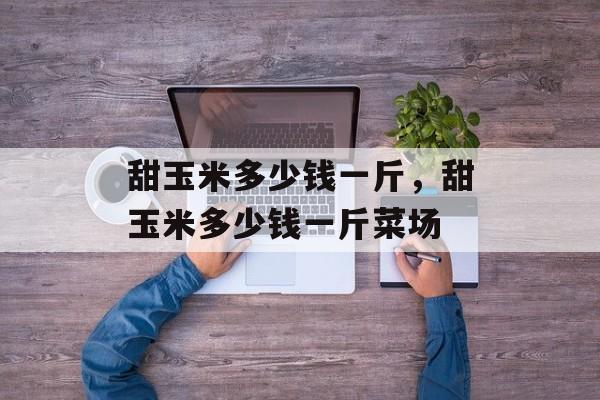 甜玉米多少钱一斤，甜玉米多少钱一斤菜场-第1张图片-