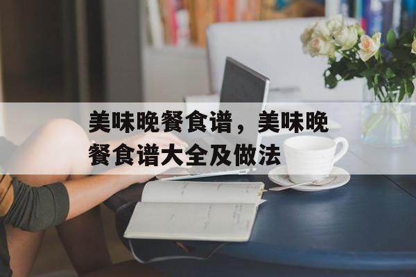 美味晚餐食谱，美味晚餐食谱大全及做法-第1张图片-