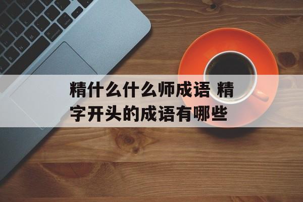 精什么什么师成语 精字开头的成语有哪些-第1张图片-