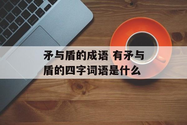 矛与盾的成语 有矛与盾的四字词语是什么-第1张图片-