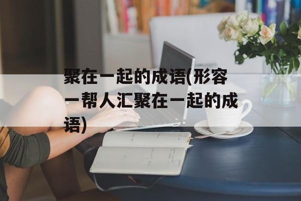 聚在一起的成语(形容一帮人汇聚在一起的成语)-第1张图片-