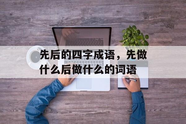 先后的四字成语，先做什么后做什么的词语-第1张图片-