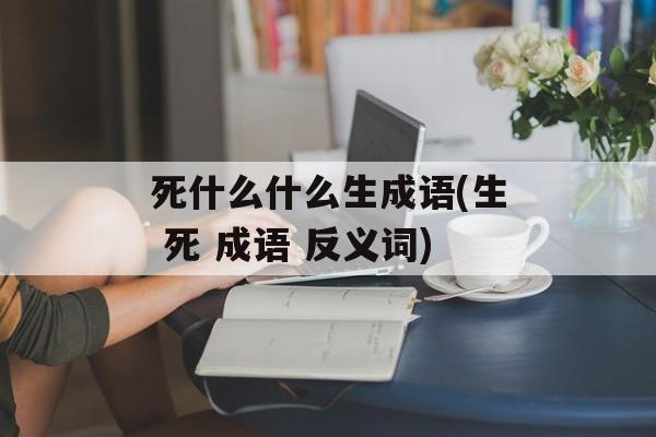 死什么什么生成语(生 死 成语 反义词)-第1张图片-