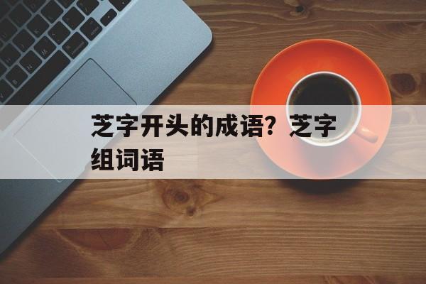 芝字开头的成语？芝字组词语-第1张图片-