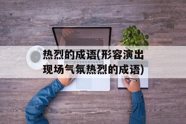 热烈的成语(形容演出现场气氛热烈的成语)-第1张图片-