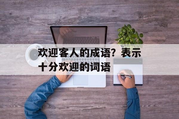 欢迎客人的成语？表示十分欢迎的词语-第1张图片-