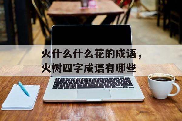 火什么什么花的成语，火树四字成语有哪些-第1张图片-