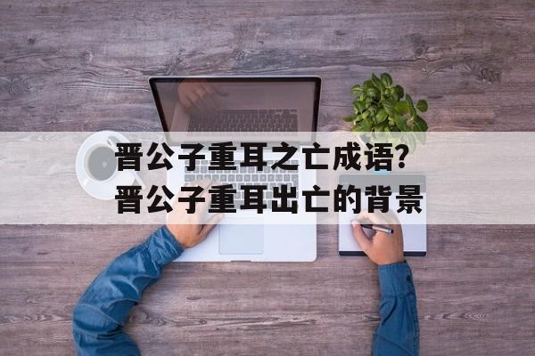 晋公子重耳之亡成语？晋公子重耳出亡的背景-第1张图片-