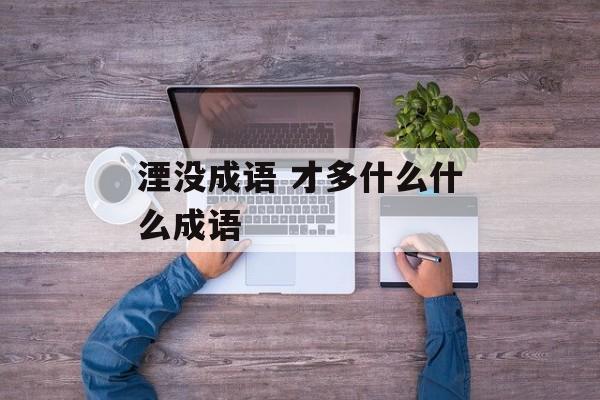 湮没成语 才多什么什么成语-第1张图片-