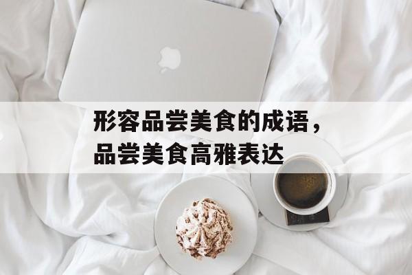 形容品尝美食的成语，品尝美食高雅表达-第1张图片-