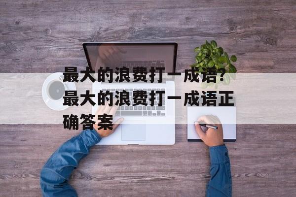 最大的浪费打一成语？最大的浪费打一成语正确答案-第1张图片-