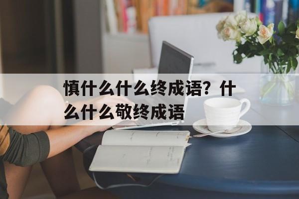 慎什么什么终成语？什么什么敬终成语-第1张图片-