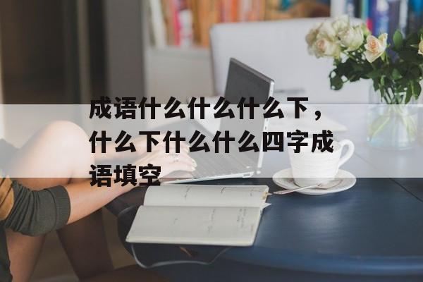 成语什么什么什么下，什么下什么什么四字成语填空-第1张图片-