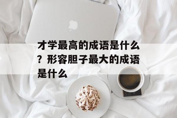 才学最高的成语是什么？形容胆子最大的成语是什么-第1张图片-