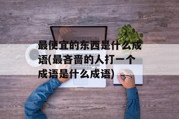最便宜的东西是什么成语(最吝啬的人打一个成语是什么成语)-第1张图片-