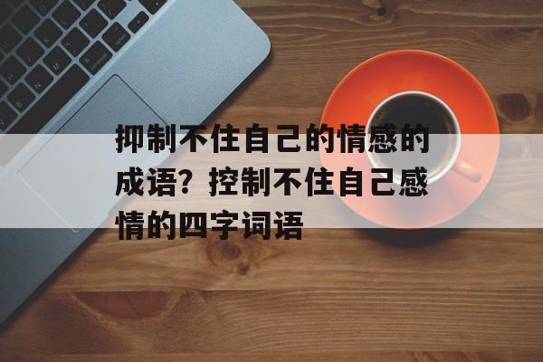 抑制不住自己的情感的成语？控制不住自己感情的四字词语-第1张图片-