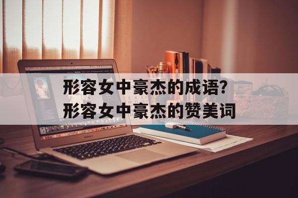 形容女中豪杰的成语？形容女中豪杰的赞美词-第1张图片-