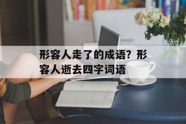 形容人走了的成语？形容人逝去四字词语-第1张图片-