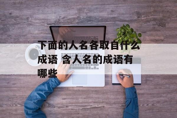 下面的人名各取自什么成语 含人名的成语有哪些-第1张图片-