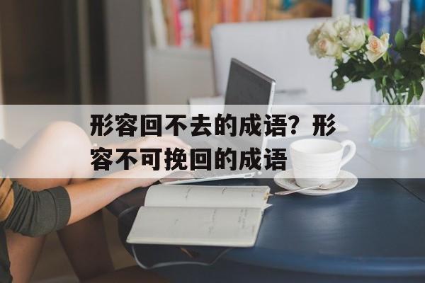 形容回不去的成语？形容不可挽回的成语-第1张图片-