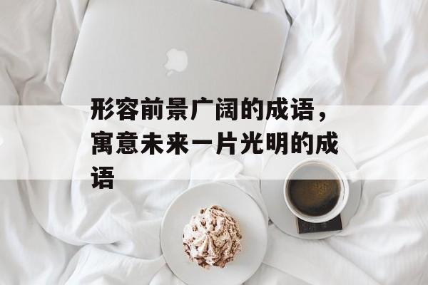 形容前景广阔的成语，寓意未来一片光明的成语-第1张图片-