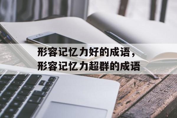 形容记忆力好的成语，形容记忆力超群的成语-第1张图片-