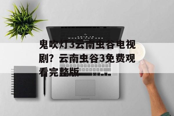 鬼吹灯3云南虫谷电视剧？云南虫谷3免费观看完整版-第1张图片-