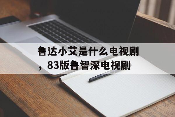 鲁达小艾是什么电视剧，83版鲁智深电视剧-第1张图片-