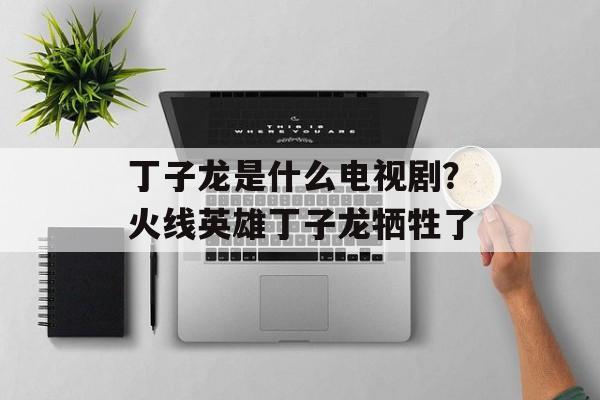 丁子龙是什么电视剧？火线英雄丁子龙牺牲了-第1张图片-