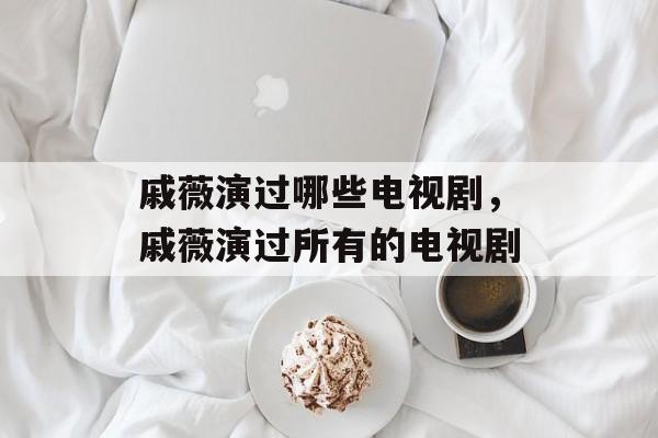 戚薇演过哪些电视剧，戚薇演过所有的电视剧-第1张图片-