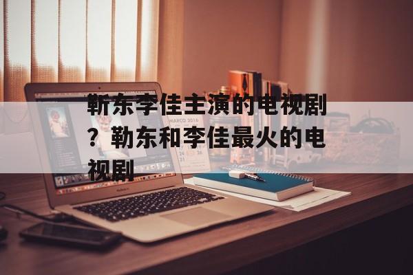 靳东李佳主演的电视剧？勒东和李佳最火的电视剧-第1张图片-