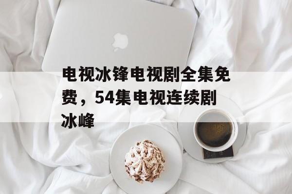 电视冰锋电视剧全集免费，54集电视连续剧冰峰-第1张图片-