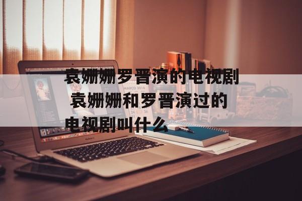 袁姗姗罗晋演的电视剧 袁姗姗和罗晋演过的电视剧叫什么-第1张图片-