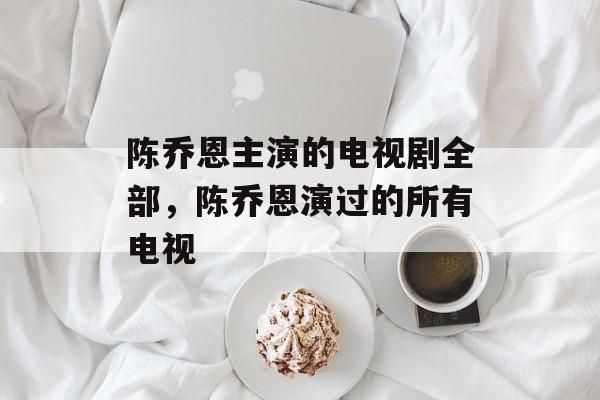 陈乔恩主演的电视剧全部，陈乔恩演过的所有电视-第1张图片-