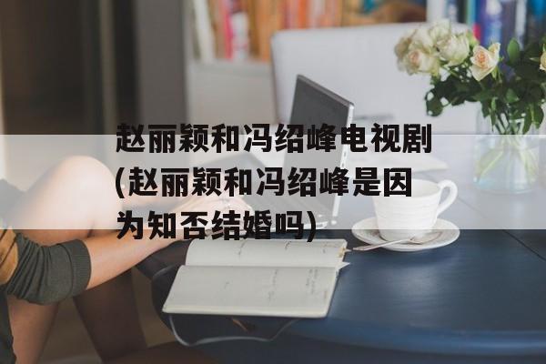 赵丽颖和冯绍峰电视剧(赵丽颖和冯绍峰是因为知否结婚吗)-第1张图片-