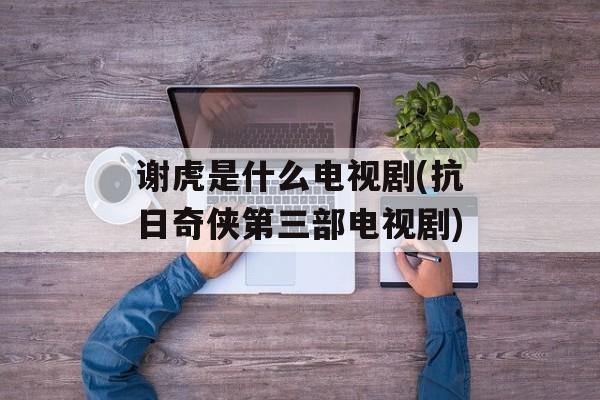 谢虎是什么电视剧(抗日奇侠第三部电视剧)-第1张图片-